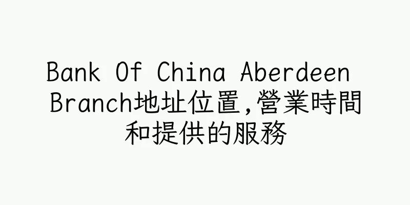 香港Bank Of China Aberdeen Branch地址位置,營業時間和提供的服務
